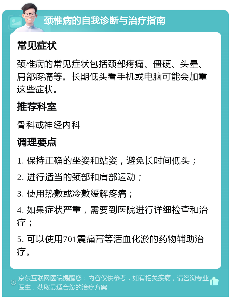 颈椎病的自我诊断与治疗指南 常见症状 颈椎病的常见症状包括颈部疼痛、僵硬、头晕、肩部疼痛等。长期低头看手机或电脑可能会加重这些症状。 推荐科室 骨科或神经内科 调理要点 1. 保持正确的坐姿和站姿，避免长时间低头； 2. 进行适当的颈部和肩部运动； 3. 使用热敷或冷敷缓解疼痛； 4. 如果症状严重，需要到医院进行详细检查和治疗； 5. 可以使用701震痛膏等活血化淤的药物辅助治疗。