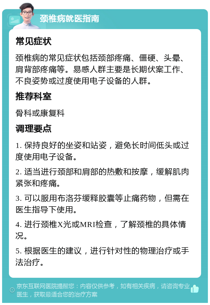 颈椎病就医指南 常见症状 颈椎病的常见症状包括颈部疼痛、僵硬、头晕、肩背部疼痛等。易感人群主要是长期伏案工作、不良姿势或过度使用电子设备的人群。 推荐科室 骨科或康复科 调理要点 1. 保持良好的坐姿和站姿，避免长时间低头或过度使用电子设备。 2. 适当进行颈部和肩部的热敷和按摩，缓解肌肉紧张和疼痛。 3. 可以服用布洛芬缓释胶囊等止痛药物，但需在医生指导下使用。 4. 进行颈椎X光或MRI检查，了解颈椎的具体情况。 5. 根据医生的建议，进行针对性的物理治疗或手法治疗。