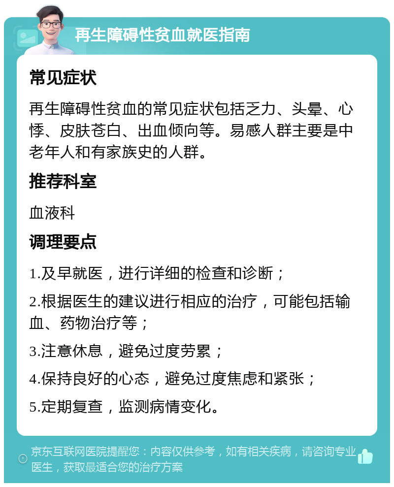 再生障碍性贫血就医指南 常见症状 再生障碍性贫血的常见症状包括乏力、头晕、心悸、皮肤苍白、出血倾向等。易感人群主要是中老年人和有家族史的人群。 推荐科室 血液科 调理要点 1.及早就医，进行详细的检查和诊断； 2.根据医生的建议进行相应的治疗，可能包括输血、药物治疗等； 3.注意休息，避免过度劳累； 4.保持良好的心态，避免过度焦虑和紧张； 5.定期复查，监测病情变化。