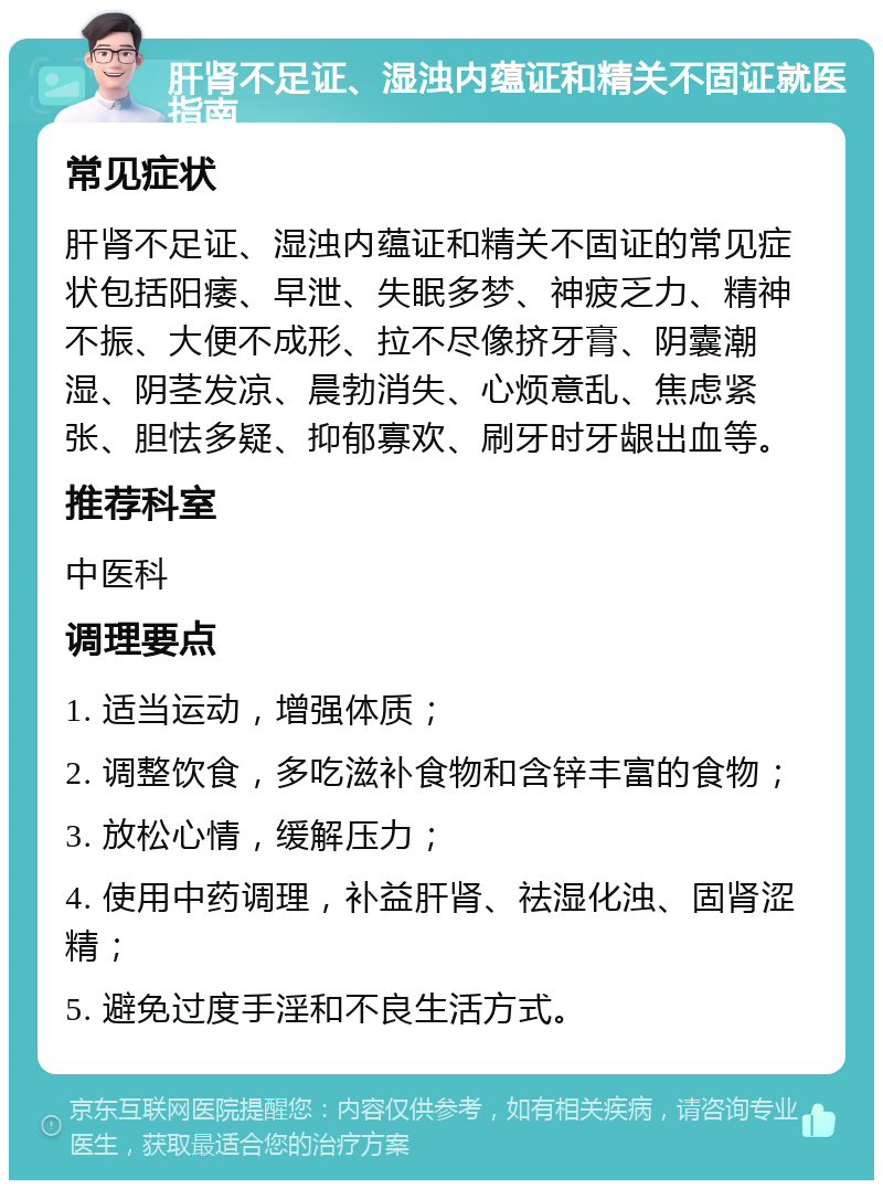 肝肾不足证、湿浊内蕴证和精关不固证就医指南 常见症状 肝肾不足证、湿浊内蕴证和精关不固证的常见症状包括阳痿、早泄、失眠多梦、神疲乏力、精神不振、大便不成形、拉不尽像挤牙膏、阴囊潮湿、阴茎发凉、晨勃消失、心烦意乱、焦虑紧张、胆怯多疑、抑郁寡欢、刷牙时牙龈出血等。 推荐科室 中医科 调理要点 1. 适当运动，增强体质； 2. 调整饮食，多吃滋补食物和含锌丰富的食物； 3. 放松心情，缓解压力； 4. 使用中药调理，补益肝肾、祛湿化浊、固肾涩精； 5. 避免过度手淫和不良生活方式。