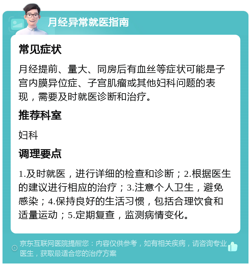 月经异常就医指南 常见症状 月经提前、量大、同房后有血丝等症状可能是子宫内膜异位症、子宫肌瘤或其他妇科问题的表现，需要及时就医诊断和治疗。 推荐科室 妇科 调理要点 1.及时就医，进行详细的检查和诊断；2.根据医生的建议进行相应的治疗；3.注意个人卫生，避免感染；4.保持良好的生活习惯，包括合理饮食和适量运动；5.定期复查，监测病情变化。