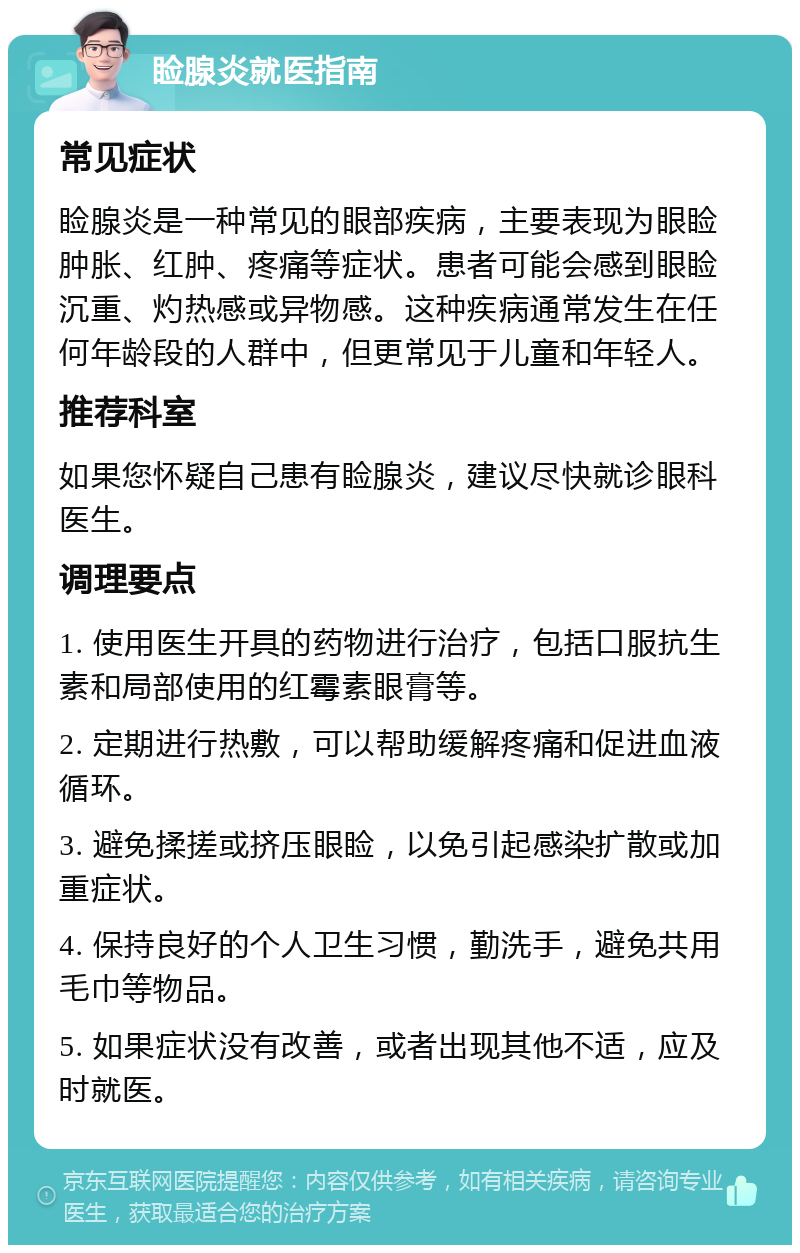 睑腺炎就医指南 常见症状 睑腺炎是一种常见的眼部疾病，主要表现为眼睑肿胀、红肿、疼痛等症状。患者可能会感到眼睑沉重、灼热感或异物感。这种疾病通常发生在任何年龄段的人群中，但更常见于儿童和年轻人。 推荐科室 如果您怀疑自己患有睑腺炎，建议尽快就诊眼科医生。 调理要点 1. 使用医生开具的药物进行治疗，包括口服抗生素和局部使用的红霉素眼膏等。 2. 定期进行热敷，可以帮助缓解疼痛和促进血液循环。 3. 避免揉搓或挤压眼睑，以免引起感染扩散或加重症状。 4. 保持良好的个人卫生习惯，勤洗手，避免共用毛巾等物品。 5. 如果症状没有改善，或者出现其他不适，应及时就医。