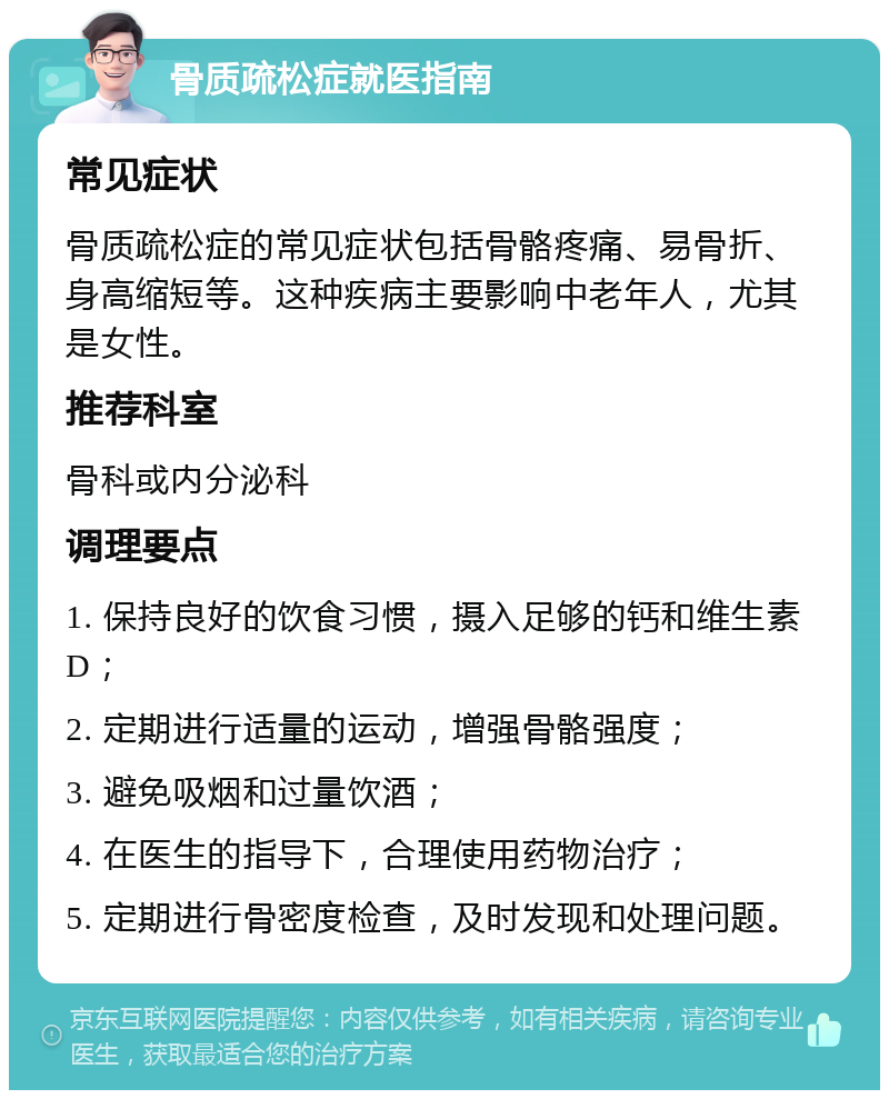 骨质疏松症就医指南 常见症状 骨质疏松症的常见症状包括骨骼疼痛、易骨折、身高缩短等。这种疾病主要影响中老年人，尤其是女性。 推荐科室 骨科或内分泌科 调理要点 1. 保持良好的饮食习惯，摄入足够的钙和维生素D； 2. 定期进行适量的运动，增强骨骼强度； 3. 避免吸烟和过量饮酒； 4. 在医生的指导下，合理使用药物治疗； 5. 定期进行骨密度检查，及时发现和处理问题。