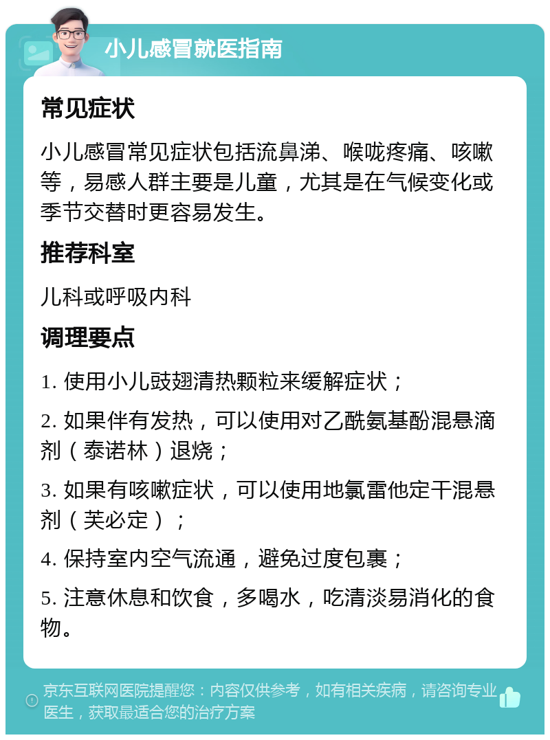 小儿感冒就医指南 常见症状 小儿感冒常见症状包括流鼻涕、喉咙疼痛、咳嗽等，易感人群主要是儿童，尤其是在气候变化或季节交替时更容易发生。 推荐科室 儿科或呼吸内科 调理要点 1. 使用小儿豉翅清热颗粒来缓解症状； 2. 如果伴有发热，可以使用对乙酰氨基酚混悬滴剂（泰诺林）退烧； 3. 如果有咳嗽症状，可以使用地氯雷他定干混悬剂（芙必定）； 4. 保持室内空气流通，避免过度包裹； 5. 注意休息和饮食，多喝水，吃清淡易消化的食物。