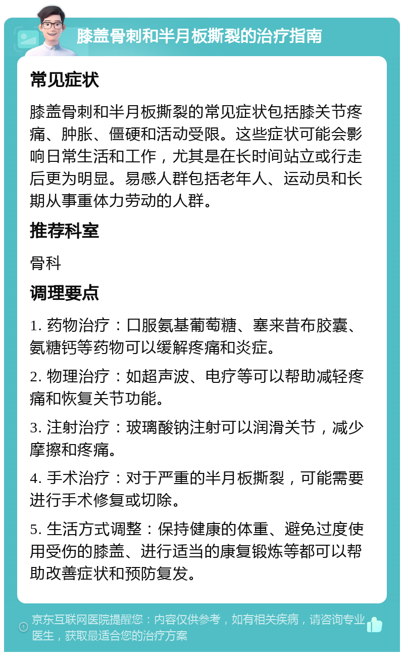 膝盖骨刺和半月板撕裂的治疗指南 常见症状 膝盖骨刺和半月板撕裂的常见症状包括膝关节疼痛、肿胀、僵硬和活动受限。这些症状可能会影响日常生活和工作，尤其是在长时间站立或行走后更为明显。易感人群包括老年人、运动员和长期从事重体力劳动的人群。 推荐科室 骨科 调理要点 1. 药物治疗：口服氨基葡萄糖、塞来昔布胶囊、氨糖钙等药物可以缓解疼痛和炎症。 2. 物理治疗：如超声波、电疗等可以帮助减轻疼痛和恢复关节功能。 3. 注射治疗：玻璃酸钠注射可以润滑关节，减少摩擦和疼痛。 4. 手术治疗：对于严重的半月板撕裂，可能需要进行手术修复或切除。 5. 生活方式调整：保持健康的体重、避免过度使用受伤的膝盖、进行适当的康复锻炼等都可以帮助改善症状和预防复发。