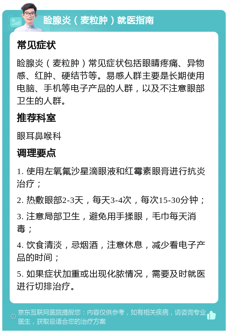 睑腺炎（麦粒肿）就医指南 常见症状 睑腺炎（麦粒肿）常见症状包括眼睛疼痛、异物感、红肿、硬结节等。易感人群主要是长期使用电脑、手机等电子产品的人群，以及不注意眼部卫生的人群。 推荐科室 眼耳鼻喉科 调理要点 1. 使用左氧氟沙星滴眼液和红霉素眼膏进行抗炎治疗； 2. 热敷眼部2-3天，每天3-4次，每次15-30分钟； 3. 注意局部卫生，避免用手揉眼，毛巾每天消毒； 4. 饮食清淡，忌烟酒，注意休息，减少看电子产品的时间； 5. 如果症状加重或出现化脓情况，需要及时就医进行切排治疗。