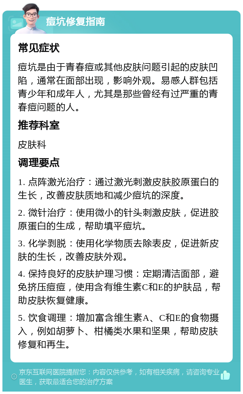 痘坑修复指南 常见症状 痘坑是由于青春痘或其他皮肤问题引起的皮肤凹陷，通常在面部出现，影响外观。易感人群包括青少年和成年人，尤其是那些曾经有过严重的青春痘问题的人。 推荐科室 皮肤科 调理要点 1. 点阵激光治疗：通过激光刺激皮肤胶原蛋白的生长，改善皮肤质地和减少痘坑的深度。 2. 微针治疗：使用微小的针头刺激皮肤，促进胶原蛋白的生成，帮助填平痘坑。 3. 化学剥脱：使用化学物质去除表皮，促进新皮肤的生长，改善皮肤外观。 4. 保持良好的皮肤护理习惯：定期清洁面部，避免挤压痘痘，使用含有维生素C和E的护肤品，帮助皮肤恢复健康。 5. 饮食调理：增加富含维生素A、C和E的食物摄入，例如胡萝卜、柑橘类水果和坚果，帮助皮肤修复和再生。