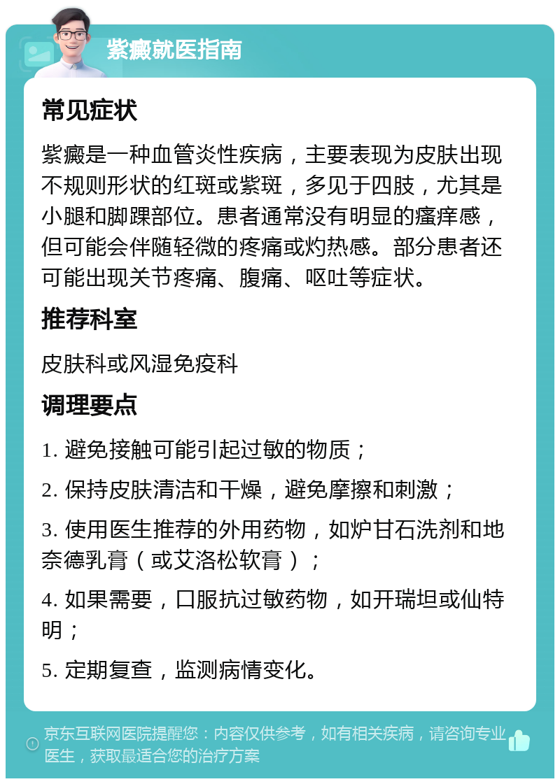 紫癜就医指南 常见症状 紫癜是一种血管炎性疾病，主要表现为皮肤出现不规则形状的红斑或紫斑，多见于四肢，尤其是小腿和脚踝部位。患者通常没有明显的瘙痒感，但可能会伴随轻微的疼痛或灼热感。部分患者还可能出现关节疼痛、腹痛、呕吐等症状。 推荐科室 皮肤科或风湿免疫科 调理要点 1. 避免接触可能引起过敏的物质； 2. 保持皮肤清洁和干燥，避免摩擦和刺激； 3. 使用医生推荐的外用药物，如炉甘石洗剂和地奈德乳膏（或艾洛松软膏）； 4. 如果需要，口服抗过敏药物，如开瑞坦或仙特明； 5. 定期复查，监测病情变化。