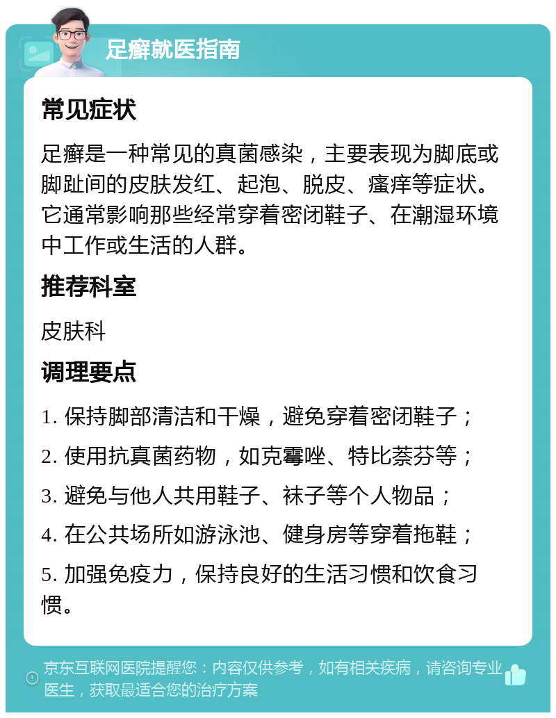 足癣就医指南 常见症状 足癣是一种常见的真菌感染，主要表现为脚底或脚趾间的皮肤发红、起泡、脱皮、瘙痒等症状。它通常影响那些经常穿着密闭鞋子、在潮湿环境中工作或生活的人群。 推荐科室 皮肤科 调理要点 1. 保持脚部清洁和干燥，避免穿着密闭鞋子； 2. 使用抗真菌药物，如克霉唑、特比萘芬等； 3. 避免与他人共用鞋子、袜子等个人物品； 4. 在公共场所如游泳池、健身房等穿着拖鞋； 5. 加强免疫力，保持良好的生活习惯和饮食习惯。