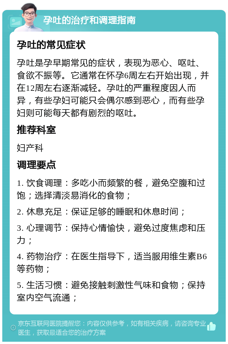 孕吐的治疗和调理指南 孕吐的常见症状 孕吐是孕早期常见的症状，表现为恶心、呕吐、食欲不振等。它通常在怀孕6周左右开始出现，并在12周左右逐渐减轻。孕吐的严重程度因人而异，有些孕妇可能只会偶尔感到恶心，而有些孕妇则可能每天都有剧烈的呕吐。 推荐科室 妇产科 调理要点 1. 饮食调理：多吃小而频繁的餐，避免空腹和过饱；选择清淡易消化的食物； 2. 休息充足：保证足够的睡眠和休息时间； 3. 心理调节：保持心情愉快，避免过度焦虑和压力； 4. 药物治疗：在医生指导下，适当服用维生素B6等药物； 5. 生活习惯：避免接触刺激性气味和食物；保持室内空气流通；