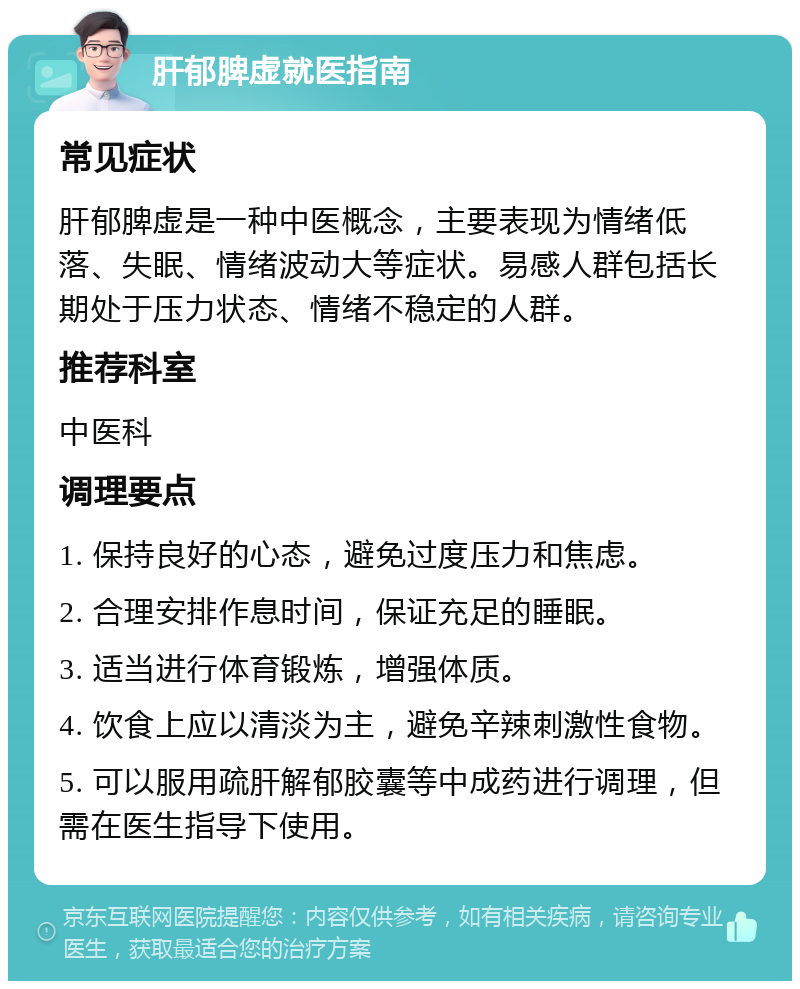 肝郁脾虚就医指南 常见症状 肝郁脾虚是一种中医概念，主要表现为情绪低落、失眠、情绪波动大等症状。易感人群包括长期处于压力状态、情绪不稳定的人群。 推荐科室 中医科 调理要点 1. 保持良好的心态，避免过度压力和焦虑。 2. 合理安排作息时间，保证充足的睡眠。 3. 适当进行体育锻炼，增强体质。 4. 饮食上应以清淡为主，避免辛辣刺激性食物。 5. 可以服用疏肝解郁胶囊等中成药进行调理，但需在医生指导下使用。