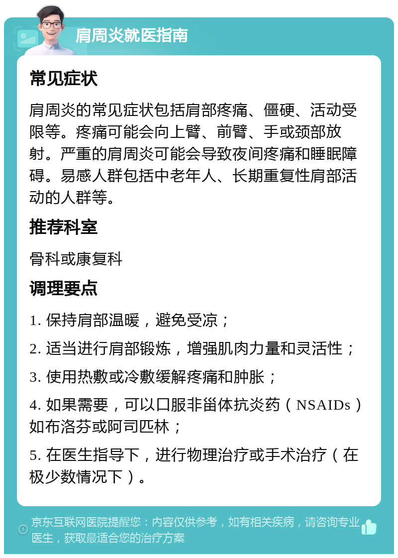 肩周炎就医指南 常见症状 肩周炎的常见症状包括肩部疼痛、僵硬、活动受限等。疼痛可能会向上臂、前臂、手或颈部放射。严重的肩周炎可能会导致夜间疼痛和睡眠障碍。易感人群包括中老年人、长期重复性肩部活动的人群等。 推荐科室 骨科或康复科 调理要点 1. 保持肩部温暖，避免受凉； 2. 适当进行肩部锻炼，增强肌肉力量和灵活性； 3. 使用热敷或冷敷缓解疼痛和肿胀； 4. 如果需要，可以口服非甾体抗炎药（NSAIDs）如布洛芬或阿司匹林； 5. 在医生指导下，进行物理治疗或手术治疗（在极少数情况下）。