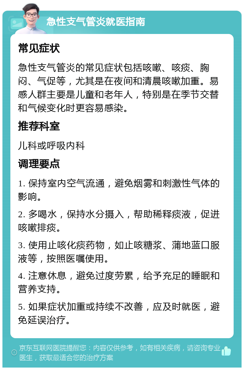 急性支气管炎就医指南 常见症状 急性支气管炎的常见症状包括咳嗽、咳痰、胸闷、气促等，尤其是在夜间和清晨咳嗽加重。易感人群主要是儿童和老年人，特别是在季节交替和气候变化时更容易感染。 推荐科室 儿科或呼吸内科 调理要点 1. 保持室内空气流通，避免烟雾和刺激性气体的影响。 2. 多喝水，保持水分摄入，帮助稀释痰液，促进咳嗽排痰。 3. 使用止咳化痰药物，如止咳糖浆、蒲地蓝口服液等，按照医嘱使用。 4. 注意休息，避免过度劳累，给予充足的睡眠和营养支持。 5. 如果症状加重或持续不改善，应及时就医，避免延误治疗。