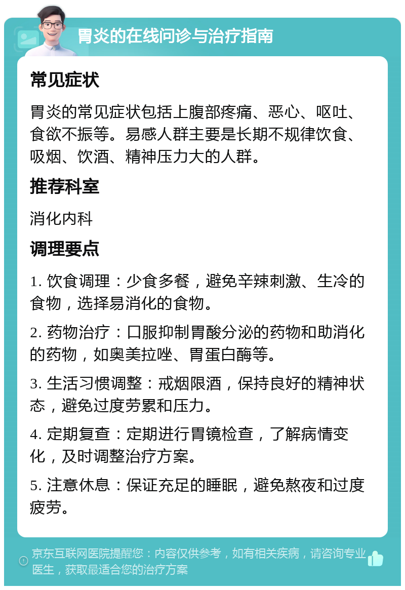 胃炎的在线问诊与治疗指南 常见症状 胃炎的常见症状包括上腹部疼痛、恶心、呕吐、食欲不振等。易感人群主要是长期不规律饮食、吸烟、饮酒、精神压力大的人群。 推荐科室 消化内科 调理要点 1. 饮食调理：少食多餐，避免辛辣刺激、生冷的食物，选择易消化的食物。 2. 药物治疗：口服抑制胃酸分泌的药物和助消化的药物，如奥美拉唑、胃蛋白酶等。 3. 生活习惯调整：戒烟限酒，保持良好的精神状态，避免过度劳累和压力。 4. 定期复查：定期进行胃镜检查，了解病情变化，及时调整治疗方案。 5. 注意休息：保证充足的睡眠，避免熬夜和过度疲劳。