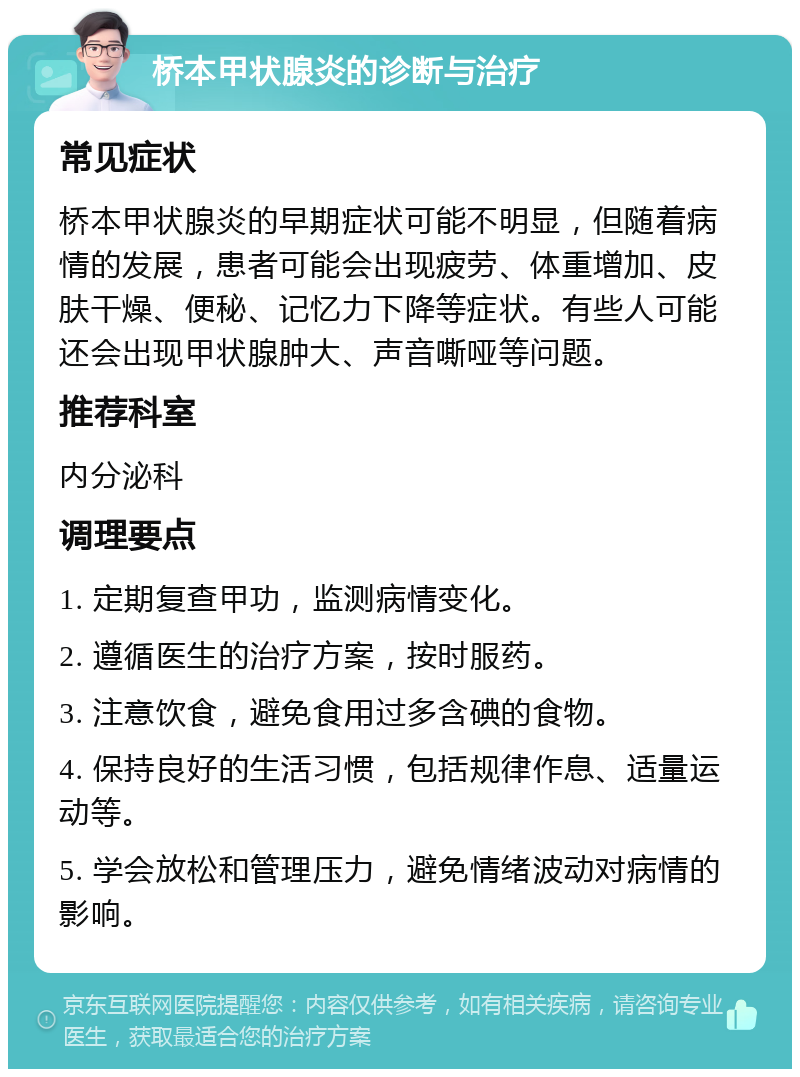 桥本甲状腺炎的诊断与治疗 常见症状 桥本甲状腺炎的早期症状可能不明显，但随着病情的发展，患者可能会出现疲劳、体重增加、皮肤干燥、便秘、记忆力下降等症状。有些人可能还会出现甲状腺肿大、声音嘶哑等问题。 推荐科室 内分泌科 调理要点 1. 定期复查甲功，监测病情变化。 2. 遵循医生的治疗方案，按时服药。 3. 注意饮食，避免食用过多含碘的食物。 4. 保持良好的生活习惯，包括规律作息、适量运动等。 5. 学会放松和管理压力，避免情绪波动对病情的影响。