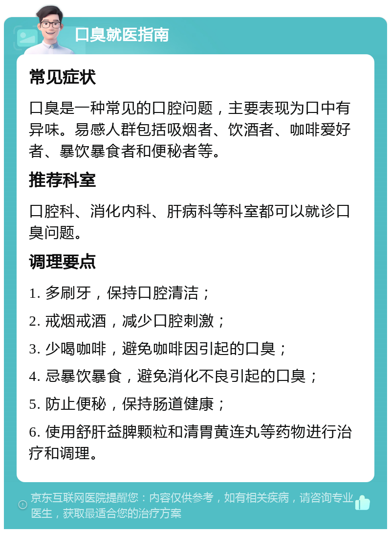 口臭就医指南 常见症状 口臭是一种常见的口腔问题，主要表现为口中有异味。易感人群包括吸烟者、饮酒者、咖啡爱好者、暴饮暴食者和便秘者等。 推荐科室 口腔科、消化内科、肝病科等科室都可以就诊口臭问题。 调理要点 1. 多刷牙，保持口腔清洁； 2. 戒烟戒酒，减少口腔刺激； 3. 少喝咖啡，避免咖啡因引起的口臭； 4. 忌暴饮暴食，避免消化不良引起的口臭； 5. 防止便秘，保持肠道健康； 6. 使用舒肝益脾颗粒和清胃黄连丸等药物进行治疗和调理。