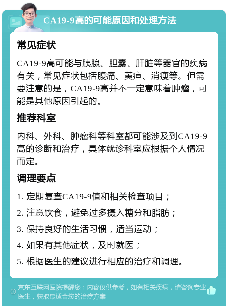 CA19-9高的可能原因和处理方法 常见症状 CA19-9高可能与胰腺、胆囊、肝脏等器官的疾病有关，常见症状包括腹痛、黄疸、消瘦等。但需要注意的是，CA19-9高并不一定意味着肿瘤，可能是其他原因引起的。 推荐科室 内科、外科、肿瘤科等科室都可能涉及到CA19-9高的诊断和治疗，具体就诊科室应根据个人情况而定。 调理要点 1. 定期复查CA19-9值和相关检查项目； 2. 注意饮食，避免过多摄入糖分和脂肪； 3. 保持良好的生活习惯，适当运动； 4. 如果有其他症状，及时就医； 5. 根据医生的建议进行相应的治疗和调理。