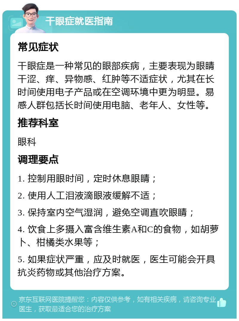 干眼症就医指南 常见症状 干眼症是一种常见的眼部疾病，主要表现为眼睛干涩、痒、异物感、红肿等不适症状，尤其在长时间使用电子产品或在空调环境中更为明显。易感人群包括长时间使用电脑、老年人、女性等。 推荐科室 眼科 调理要点 1. 控制用眼时间，定时休息眼睛； 2. 使用人工泪液滴眼液缓解不适； 3. 保持室内空气湿润，避免空调直吹眼睛； 4. 饮食上多摄入富含维生素A和C的食物，如胡萝卜、柑橘类水果等； 5. 如果症状严重，应及时就医，医生可能会开具抗炎药物或其他治疗方案。