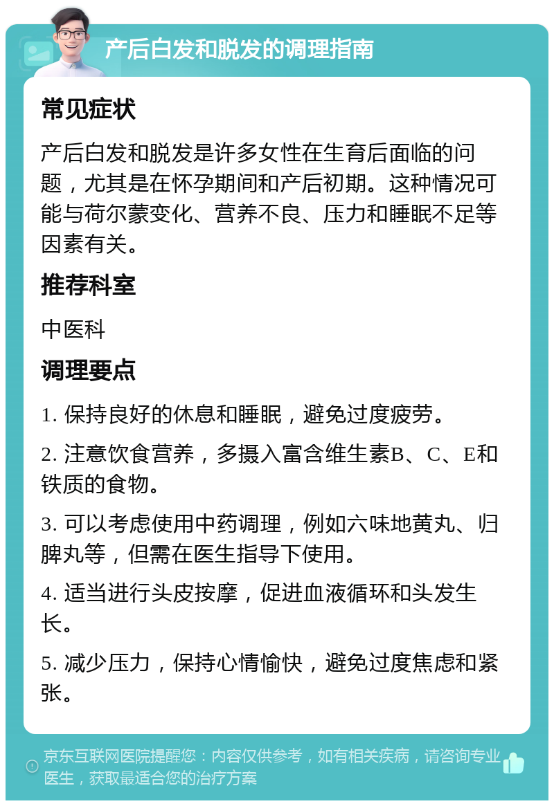 产后白发和脱发的调理指南 常见症状 产后白发和脱发是许多女性在生育后面临的问题，尤其是在怀孕期间和产后初期。这种情况可能与荷尔蒙变化、营养不良、压力和睡眠不足等因素有关。 推荐科室 中医科 调理要点 1. 保持良好的休息和睡眠，避免过度疲劳。 2. 注意饮食营养，多摄入富含维生素B、C、E和铁质的食物。 3. 可以考虑使用中药调理，例如六味地黄丸、归脾丸等，但需在医生指导下使用。 4. 适当进行头皮按摩，促进血液循环和头发生长。 5. 减少压力，保持心情愉快，避免过度焦虑和紧张。