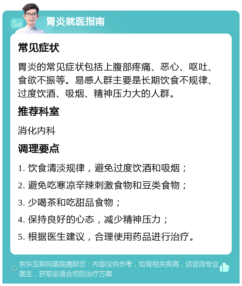 胃炎就医指南 常见症状 胃炎的常见症状包括上腹部疼痛、恶心、呕吐、食欲不振等。易感人群主要是长期饮食不规律、过度饮酒、吸烟、精神压力大的人群。 推荐科室 消化内科 调理要点 1. 饮食清淡规律，避免过度饮酒和吸烟； 2. 避免吃寒凉辛辣刺激食物和豆类食物； 3. 少喝茶和吃甜品食物； 4. 保持良好的心态，减少精神压力； 5. 根据医生建议，合理使用药品进行治疗。