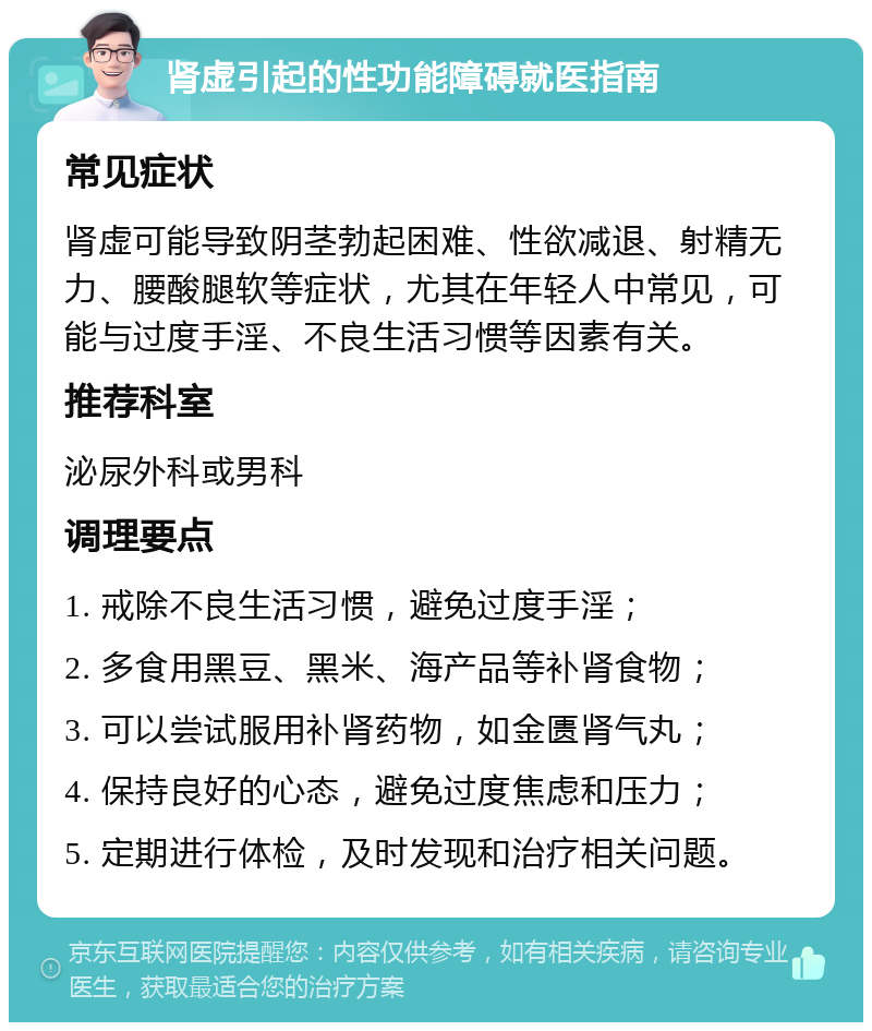 肾虚引起的性功能障碍就医指南 常见症状 肾虚可能导致阴茎勃起困难、性欲减退、射精无力、腰酸腿软等症状，尤其在年轻人中常见，可能与过度手淫、不良生活习惯等因素有关。 推荐科室 泌尿外科或男科 调理要点 1. 戒除不良生活习惯，避免过度手淫； 2. 多食用黑豆、黑米、海产品等补肾食物； 3. 可以尝试服用补肾药物，如金匮肾气丸； 4. 保持良好的心态，避免过度焦虑和压力； 5. 定期进行体检，及时发现和治疗相关问题。