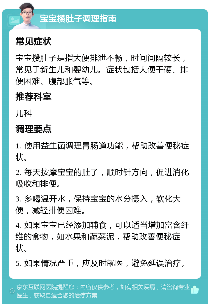 宝宝攒肚子调理指南 常见症状 宝宝攒肚子是指大便排泄不畅，时间间隔较长，常见于新生儿和婴幼儿。症状包括大便干硬、排便困难、腹部胀气等。 推荐科室 儿科 调理要点 1. 使用益生菌调理胃肠道功能，帮助改善便秘症状。 2. 每天按摩宝宝的肚子，顺时针方向，促进消化吸收和排便。 3. 多喝温开水，保持宝宝的水分摄入，软化大便，减轻排便困难。 4. 如果宝宝已经添加辅食，可以适当增加富含纤维的食物，如水果和蔬菜泥，帮助改善便秘症状。 5. 如果情况严重，应及时就医，避免延误治疗。