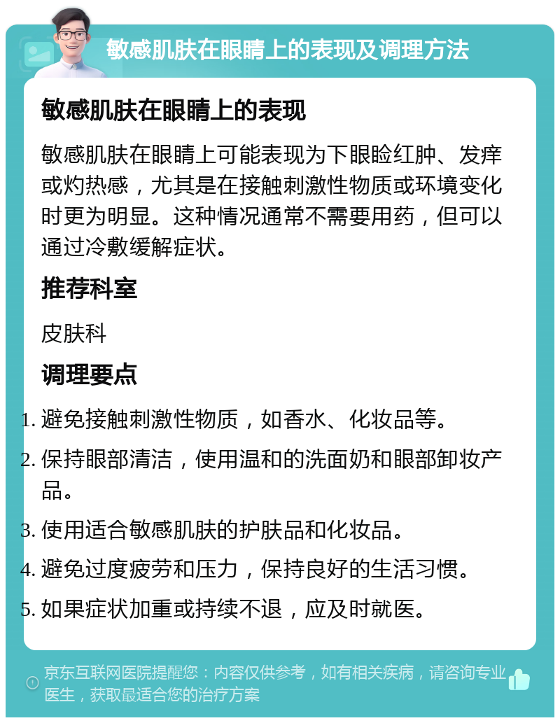 敏感肌肤在眼睛上的表现及调理方法 敏感肌肤在眼睛上的表现 敏感肌肤在眼睛上可能表现为下眼睑红肿、发痒或灼热感，尤其是在接触刺激性物质或环境变化时更为明显。这种情况通常不需要用药，但可以通过冷敷缓解症状。 推荐科室 皮肤科 调理要点 避免接触刺激性物质，如香水、化妆品等。 保持眼部清洁，使用温和的洗面奶和眼部卸妆产品。 使用适合敏感肌肤的护肤品和化妆品。 避免过度疲劳和压力，保持良好的生活习惯。 如果症状加重或持续不退，应及时就医。