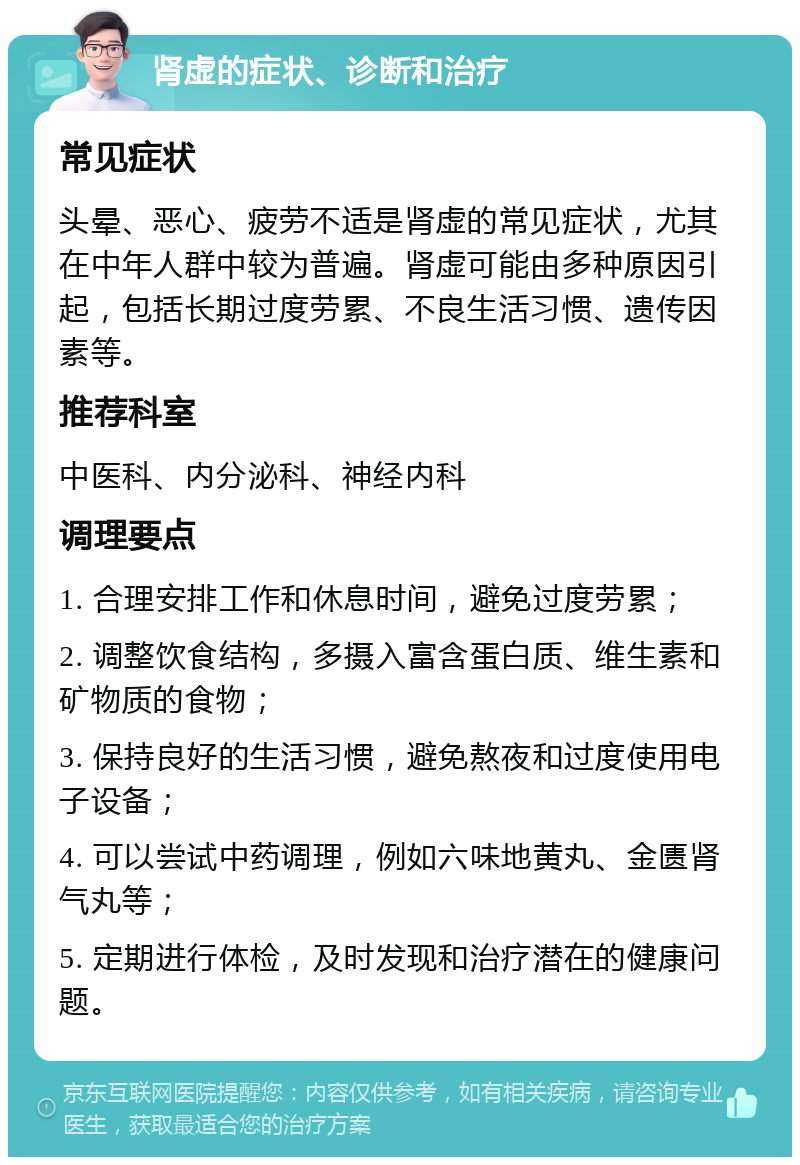 肾虚的症状、诊断和治疗 常见症状 头晕、恶心、疲劳不适是肾虚的常见症状，尤其在中年人群中较为普遍。肾虚可能由多种原因引起，包括长期过度劳累、不良生活习惯、遗传因素等。 推荐科室 中医科、内分泌科、神经内科 调理要点 1. 合理安排工作和休息时间，避免过度劳累； 2. 调整饮食结构，多摄入富含蛋白质、维生素和矿物质的食物； 3. 保持良好的生活习惯，避免熬夜和过度使用电子设备； 4. 可以尝试中药调理，例如六味地黄丸、金匮肾气丸等； 5. 定期进行体检，及时发现和治疗潜在的健康问题。