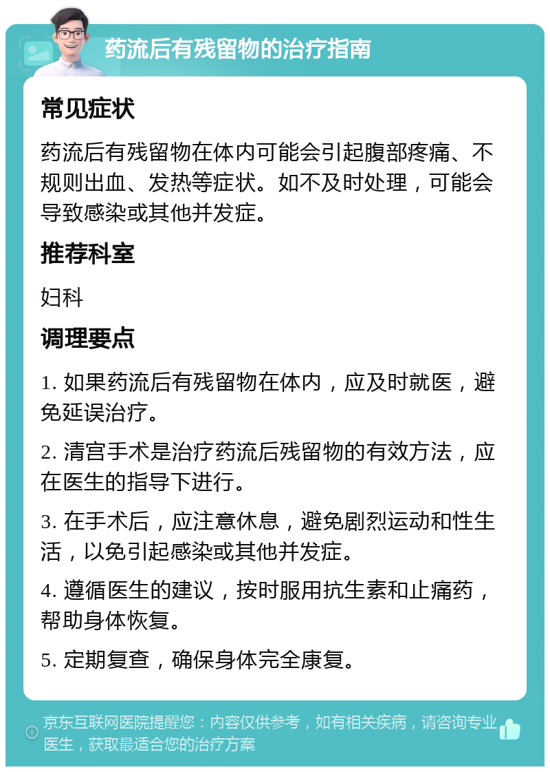 药流后有残留物的治疗指南 常见症状 药流后有残留物在体内可能会引起腹部疼痛、不规则出血、发热等症状。如不及时处理，可能会导致感染或其他并发症。 推荐科室 妇科 调理要点 1. 如果药流后有残留物在体内，应及时就医，避免延误治疗。 2. 清宫手术是治疗药流后残留物的有效方法，应在医生的指导下进行。 3. 在手术后，应注意休息，避免剧烈运动和性生活，以免引起感染或其他并发症。 4. 遵循医生的建议，按时服用抗生素和止痛药，帮助身体恢复。 5. 定期复查，确保身体完全康复。