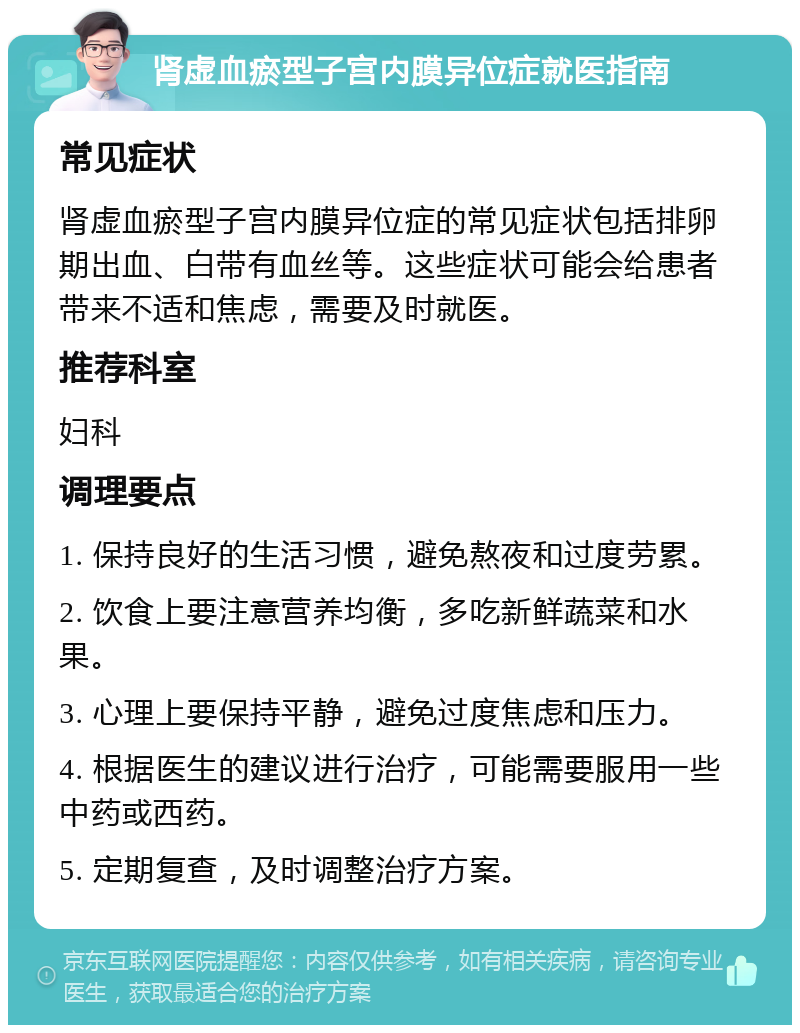 肾虚血瘀型子宫内膜异位症就医指南 常见症状 肾虚血瘀型子宫内膜异位症的常见症状包括排卵期出血、白带有血丝等。这些症状可能会给患者带来不适和焦虑，需要及时就医。 推荐科室 妇科 调理要点 1. 保持良好的生活习惯，避免熬夜和过度劳累。 2. 饮食上要注意营养均衡，多吃新鲜蔬菜和水果。 3. 心理上要保持平静，避免过度焦虑和压力。 4. 根据医生的建议进行治疗，可能需要服用一些中药或西药。 5. 定期复查，及时调整治疗方案。