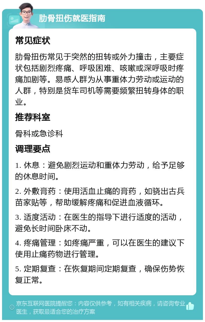 肋骨扭伤就医指南 常见症状 肋骨扭伤常见于突然的扭转或外力撞击，主要症状包括剧烈疼痛、呼吸困难、咳嗽或深呼吸时疼痛加剧等。易感人群为从事重体力劳动或运动的人群，特别是货车司机等需要频繁扭转身体的职业。 推荐科室 骨科或急诊科 调理要点 1. 休息：避免剧烈运动和重体力劳动，给予足够的休息时间。 2. 外敷膏药：使用活血止痛的膏药，如骁出古兵苗家贴等，帮助缓解疼痛和促进血液循环。 3. 适度活动：在医生的指导下进行适度的活动，避免长时间卧床不动。 4. 疼痛管理：如疼痛严重，可以在医生的建议下使用止痛药物进行管理。 5. 定期复查：在恢复期间定期复查，确保伤势恢复正常。