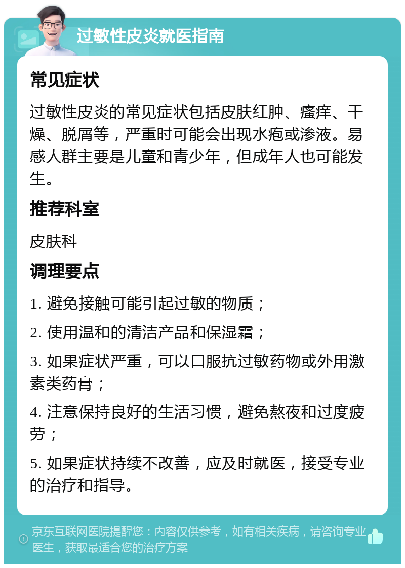 过敏性皮炎就医指南 常见症状 过敏性皮炎的常见症状包括皮肤红肿、瘙痒、干燥、脱屑等，严重时可能会出现水疱或渗液。易感人群主要是儿童和青少年，但成年人也可能发生。 推荐科室 皮肤科 调理要点 1. 避免接触可能引起过敏的物质； 2. 使用温和的清洁产品和保湿霜； 3. 如果症状严重，可以口服抗过敏药物或外用激素类药膏； 4. 注意保持良好的生活习惯，避免熬夜和过度疲劳； 5. 如果症状持续不改善，应及时就医，接受专业的治疗和指导。