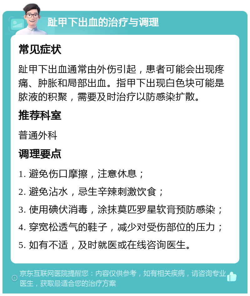 趾甲下出血的治疗与调理 常见症状 趾甲下出血通常由外伤引起，患者可能会出现疼痛、肿胀和局部出血。指甲下出现白色块可能是脓液的积聚，需要及时治疗以防感染扩散。 推荐科室 普通外科 调理要点 1. 避免伤口摩擦，注意休息； 2. 避免沾水，忌生辛辣刺激饮食； 3. 使用碘伏消毒，涂抹莫匹罗星软膏预防感染； 4. 穿宽松透气的鞋子，减少对受伤部位的压力； 5. 如有不适，及时就医或在线咨询医生。