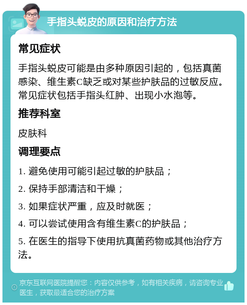 手指头蜕皮的原因和治疗方法 常见症状 手指头蜕皮可能是由多种原因引起的，包括真菌感染、维生素C缺乏或对某些护肤品的过敏反应。常见症状包括手指头红肿、出现小水泡等。 推荐科室 皮肤科 调理要点 1. 避免使用可能引起过敏的护肤品； 2. 保持手部清洁和干燥； 3. 如果症状严重，应及时就医； 4. 可以尝试使用含有维生素C的护肤品； 5. 在医生的指导下使用抗真菌药物或其他治疗方法。