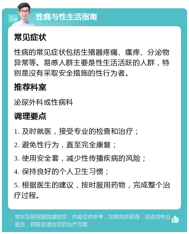 性病与性生活指南 常见症状 性病的常见症状包括生殖器疼痛、瘙痒、分泌物异常等。易感人群主要是性生活活跃的人群，特别是没有采取安全措施的性行为者。 推荐科室 泌尿外科或性病科 调理要点 1. 及时就医，接受专业的检查和治疗； 2. 避免性行为，直至完全康复； 3. 使用安全套，减少性传播疾病的风险； 4. 保持良好的个人卫生习惯； 5. 根据医生的建议，按时服用药物，完成整个治疗过程。