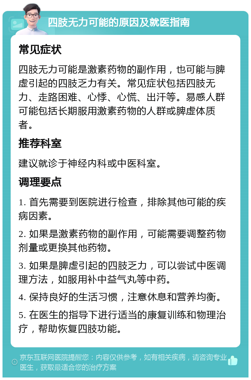 四肢无力可能的原因及就医指南 常见症状 四肢无力可能是激素药物的副作用，也可能与脾虚引起的四肢乏力有关。常见症状包括四肢无力、走路困难、心悸、心慌、出汗等。易感人群可能包括长期服用激素药物的人群或脾虚体质者。 推荐科室 建议就诊于神经内科或中医科室。 调理要点 1. 首先需要到医院进行检查，排除其他可能的疾病因素。 2. 如果是激素药物的副作用，可能需要调整药物剂量或更换其他药物。 3. 如果是脾虚引起的四肢乏力，可以尝试中医调理方法，如服用补中益气丸等中药。 4. 保持良好的生活习惯，注意休息和营养均衡。 5. 在医生的指导下进行适当的康复训练和物理治疗，帮助恢复四肢功能。