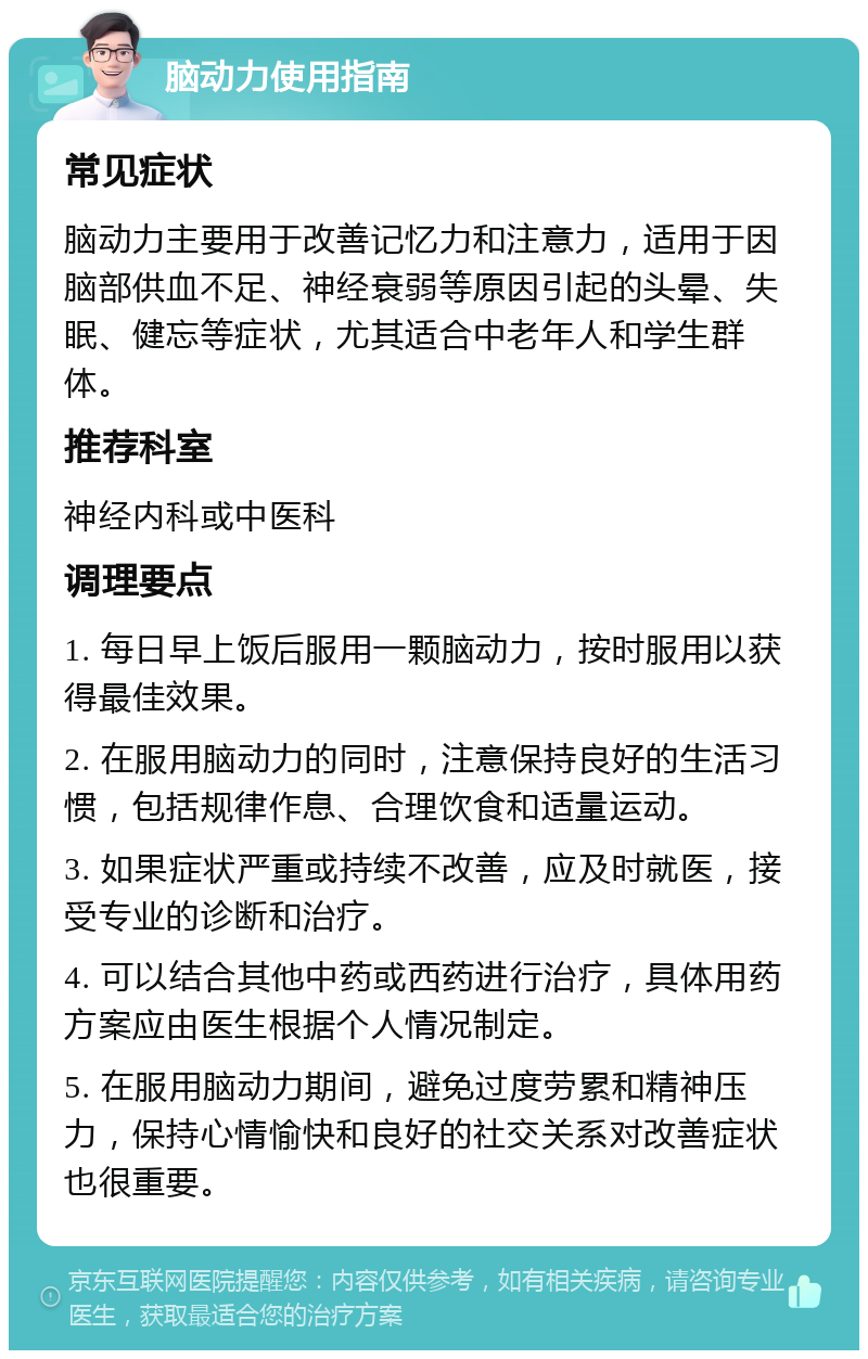 脑动力使用指南 常见症状 脑动力主要用于改善记忆力和注意力，适用于因脑部供血不足、神经衰弱等原因引起的头晕、失眠、健忘等症状，尤其适合中老年人和学生群体。 推荐科室 神经内科或中医科 调理要点 1. 每日早上饭后服用一颗脑动力，按时服用以获得最佳效果。 2. 在服用脑动力的同时，注意保持良好的生活习惯，包括规律作息、合理饮食和适量运动。 3. 如果症状严重或持续不改善，应及时就医，接受专业的诊断和治疗。 4. 可以结合其他中药或西药进行治疗，具体用药方案应由医生根据个人情况制定。 5. 在服用脑动力期间，避免过度劳累和精神压力，保持心情愉快和良好的社交关系对改善症状也很重要。