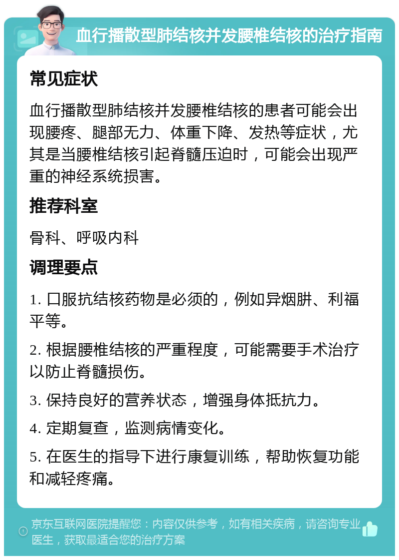 血行播散型肺结核并发腰椎结核的治疗指南 常见症状 血行播散型肺结核并发腰椎结核的患者可能会出现腰疼、腿部无力、体重下降、发热等症状，尤其是当腰椎结核引起脊髓压迫时，可能会出现严重的神经系统损害。 推荐科室 骨科、呼吸内科 调理要点 1. 口服抗结核药物是必须的，例如异烟肼、利福平等。 2. 根据腰椎结核的严重程度，可能需要手术治疗以防止脊髓损伤。 3. 保持良好的营养状态，增强身体抵抗力。 4. 定期复查，监测病情变化。 5. 在医生的指导下进行康复训练，帮助恢复功能和减轻疼痛。