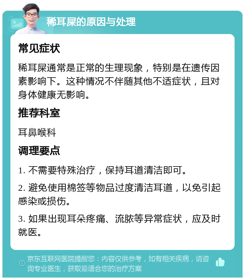 稀耳屎的原因与处理 常见症状 稀耳屎通常是正常的生理现象，特别是在遗传因素影响下。这种情况不伴随其他不适症状，且对身体健康无影响。 推荐科室 耳鼻喉科 调理要点 1. 不需要特殊治疗，保持耳道清洁即可。 2. 避免使用棉签等物品过度清洁耳道，以免引起感染或损伤。 3. 如果出现耳朵疼痛、流脓等异常症状，应及时就医。