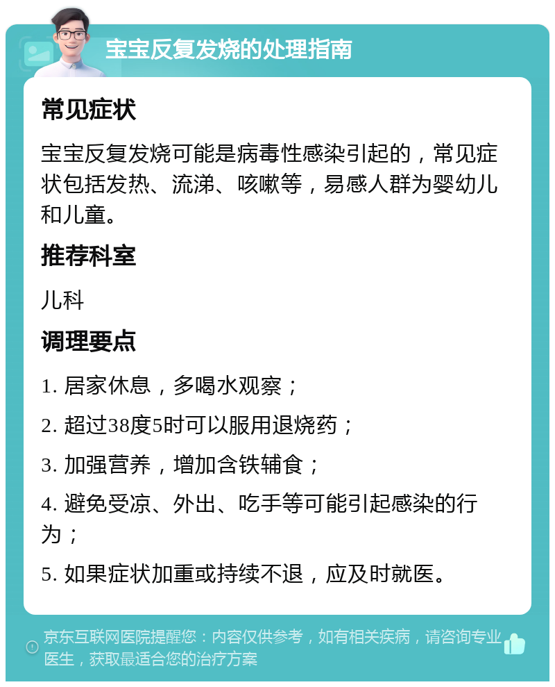 宝宝反复发烧的处理指南 常见症状 宝宝反复发烧可能是病毒性感染引起的，常见症状包括发热、流涕、咳嗽等，易感人群为婴幼儿和儿童。 推荐科室 儿科 调理要点 1. 居家休息，多喝水观察； 2. 超过38度5时可以服用退烧药； 3. 加强营养，增加含铁辅食； 4. 避免受凉、外出、吃手等可能引起感染的行为； 5. 如果症状加重或持续不退，应及时就医。