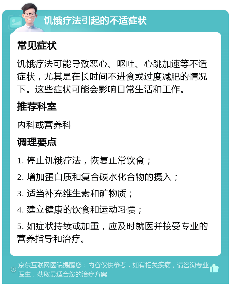 饥饿疗法引起的不适症状 常见症状 饥饿疗法可能导致恶心、呕吐、心跳加速等不适症状，尤其是在长时间不进食或过度减肥的情况下。这些症状可能会影响日常生活和工作。 推荐科室 内科或营养科 调理要点 1. 停止饥饿疗法，恢复正常饮食； 2. 增加蛋白质和复合碳水化合物的摄入； 3. 适当补充维生素和矿物质； 4. 建立健康的饮食和运动习惯； 5. 如症状持续或加重，应及时就医并接受专业的营养指导和治疗。