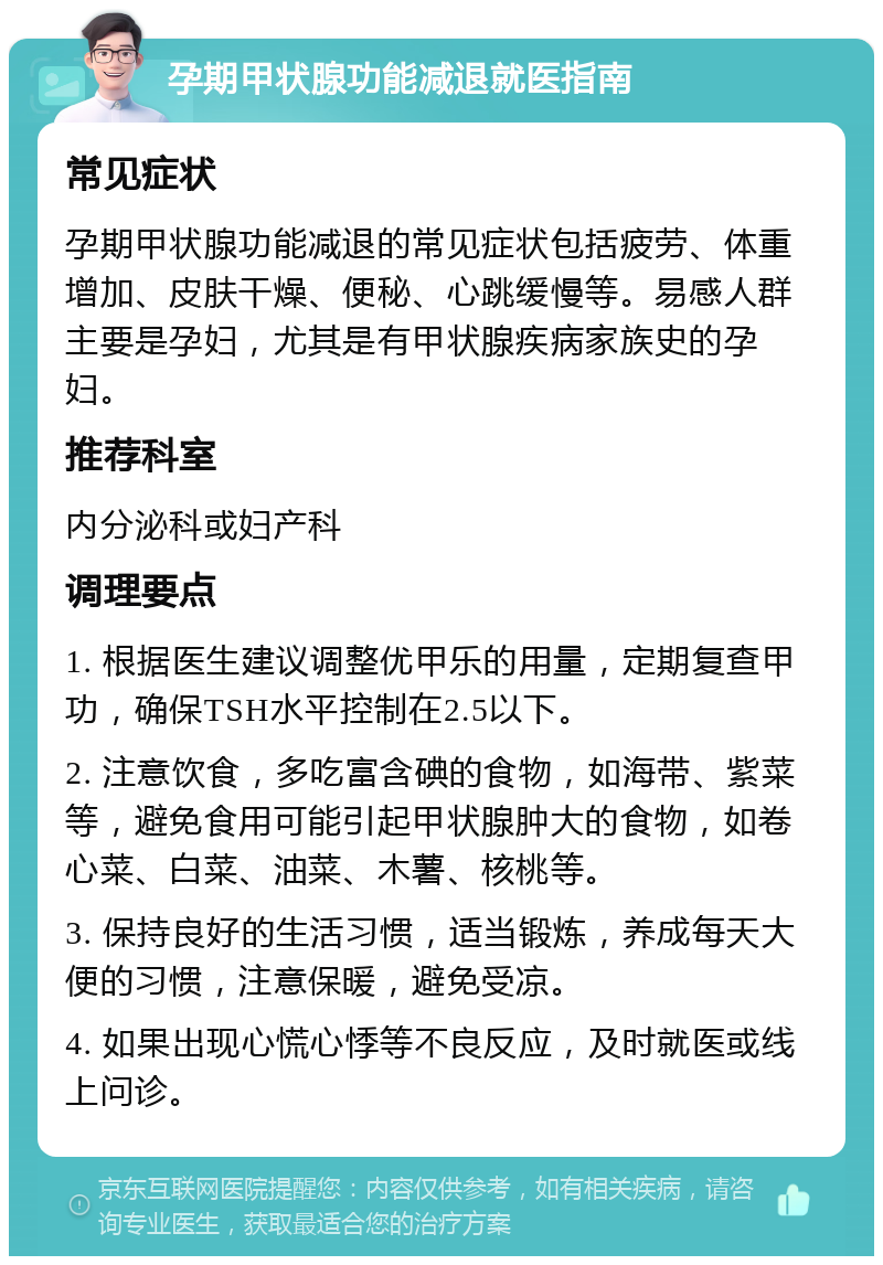 孕期甲状腺功能减退就医指南 常见症状 孕期甲状腺功能减退的常见症状包括疲劳、体重增加、皮肤干燥、便秘、心跳缓慢等。易感人群主要是孕妇，尤其是有甲状腺疾病家族史的孕妇。 推荐科室 内分泌科或妇产科 调理要点 1. 根据医生建议调整优甲乐的用量，定期复查甲功，确保TSH水平控制在2.5以下。 2. 注意饮食，多吃富含碘的食物，如海带、紫菜等，避免食用可能引起甲状腺肿大的食物，如卷心菜、白菜、油菜、木薯、核桃等。 3. 保持良好的生活习惯，适当锻炼，养成每天大便的习惯，注意保暖，避免受凉。 4. 如果出现心慌心悸等不良反应，及时就医或线上问诊。