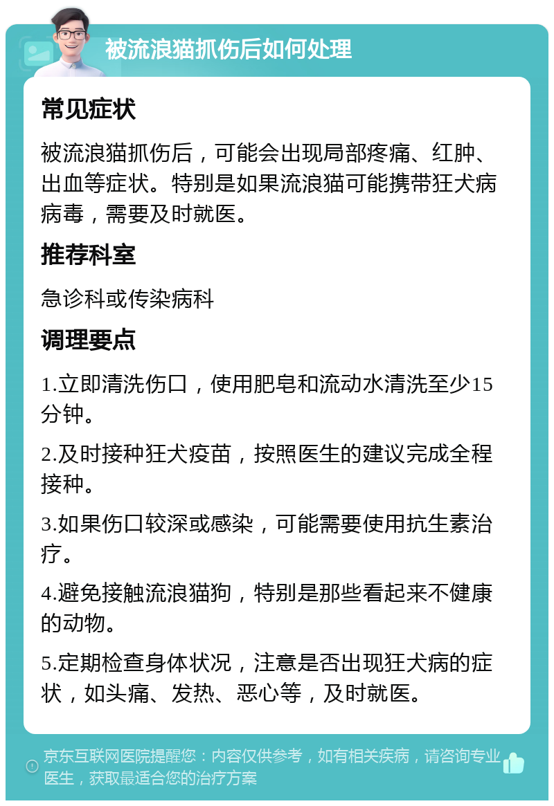 被流浪猫抓伤后如何处理 常见症状 被流浪猫抓伤后，可能会出现局部疼痛、红肿、出血等症状。特别是如果流浪猫可能携带狂犬病病毒，需要及时就医。 推荐科室 急诊科或传染病科 调理要点 1.立即清洗伤口，使用肥皂和流动水清洗至少15分钟。 2.及时接种狂犬疫苗，按照医生的建议完成全程接种。 3.如果伤口较深或感染，可能需要使用抗生素治疗。 4.避免接触流浪猫狗，特别是那些看起来不健康的动物。 5.定期检查身体状况，注意是否出现狂犬病的症状，如头痛、发热、恶心等，及时就医。