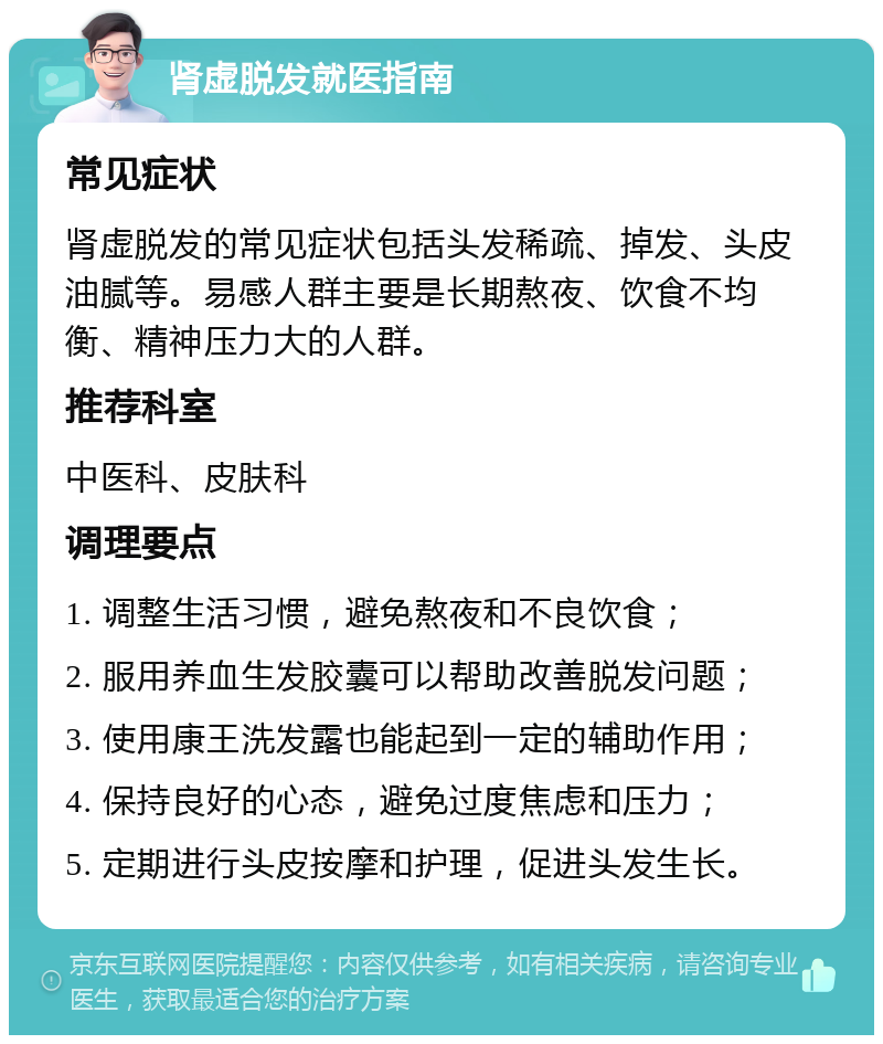 肾虚脱发就医指南 常见症状 肾虚脱发的常见症状包括头发稀疏、掉发、头皮油腻等。易感人群主要是长期熬夜、饮食不均衡、精神压力大的人群。 推荐科室 中医科、皮肤科 调理要点 1. 调整生活习惯，避免熬夜和不良饮食； 2. 服用养血生发胶囊可以帮助改善脱发问题； 3. 使用康王洗发露也能起到一定的辅助作用； 4. 保持良好的心态，避免过度焦虑和压力； 5. 定期进行头皮按摩和护理，促进头发生长。