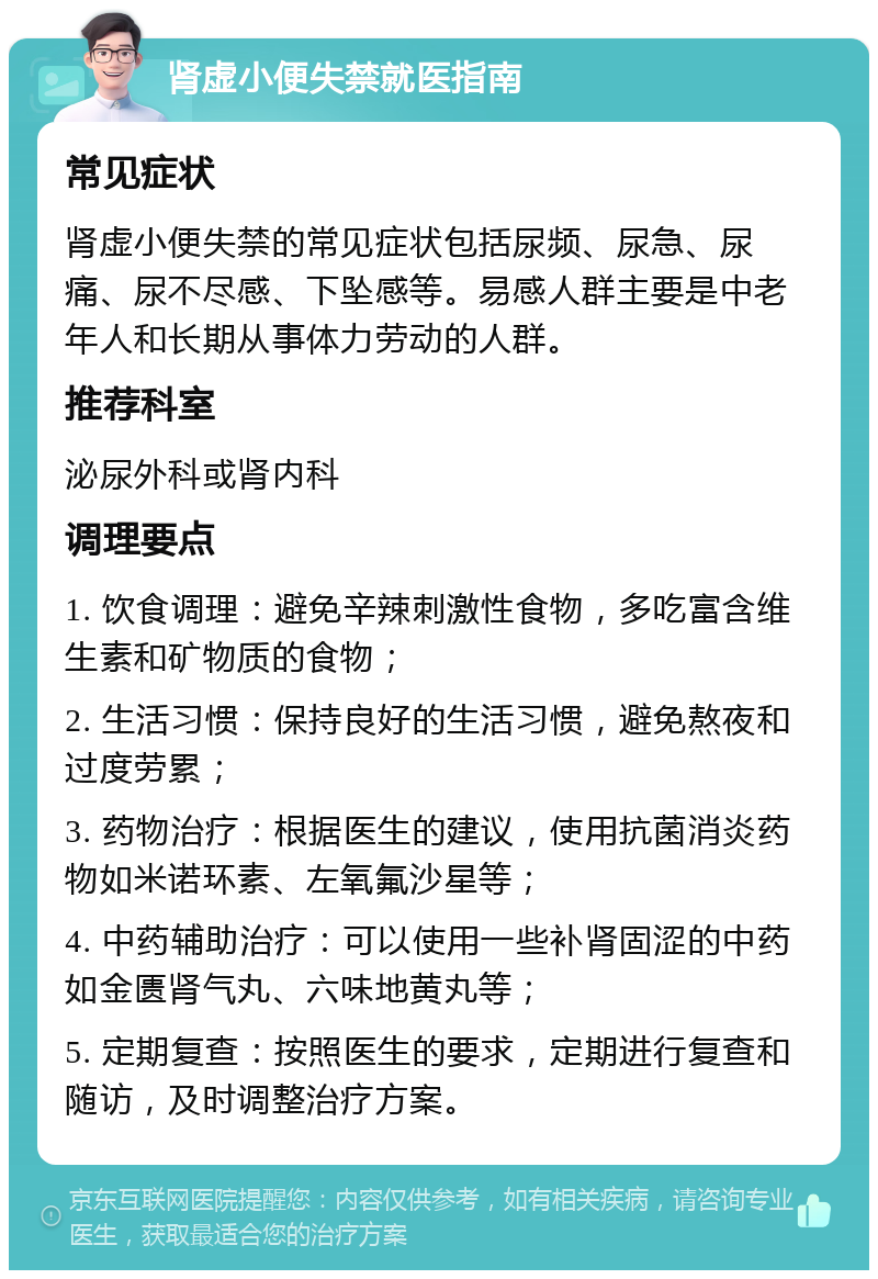 肾虚小便失禁就医指南 常见症状 肾虚小便失禁的常见症状包括尿频、尿急、尿痛、尿不尽感、下坠感等。易感人群主要是中老年人和长期从事体力劳动的人群。 推荐科室 泌尿外科或肾内科 调理要点 1. 饮食调理：避免辛辣刺激性食物，多吃富含维生素和矿物质的食物； 2. 生活习惯：保持良好的生活习惯，避免熬夜和过度劳累； 3. 药物治疗：根据医生的建议，使用抗菌消炎药物如米诺环素、左氧氟沙星等； 4. 中药辅助治疗：可以使用一些补肾固涩的中药如金匮肾气丸、六味地黄丸等； 5. 定期复查：按照医生的要求，定期进行复查和随访，及时调整治疗方案。