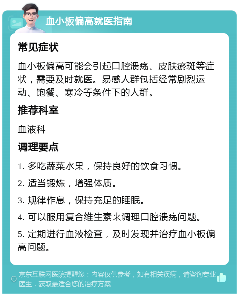 血小板偏高就医指南 常见症状 血小板偏高可能会引起口腔溃疡、皮肤瘀斑等症状，需要及时就医。易感人群包括经常剧烈运动、饱餐、寒冷等条件下的人群。 推荐科室 血液科 调理要点 1. 多吃蔬菜水果，保持良好的饮食习惯。 2. 适当锻炼，增强体质。 3. 规律作息，保持充足的睡眠。 4. 可以服用复合维生素来调理口腔溃疡问题。 5. 定期进行血液检查，及时发现并治疗血小板偏高问题。