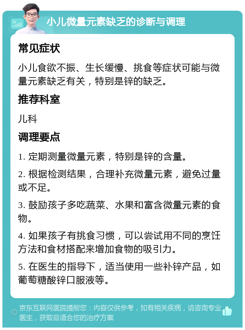 小儿微量元素缺乏的诊断与调理 常见症状 小儿食欲不振、生长缓慢、挑食等症状可能与微量元素缺乏有关，特别是锌的缺乏。 推荐科室 儿科 调理要点 1. 定期测量微量元素，特别是锌的含量。 2. 根据检测结果，合理补充微量元素，避免过量或不足。 3. 鼓励孩子多吃蔬菜、水果和富含微量元素的食物。 4. 如果孩子有挑食习惯，可以尝试用不同的烹饪方法和食材搭配来增加食物的吸引力。 5. 在医生的指导下，适当使用一些补锌产品，如葡萄糖酸锌口服液等。