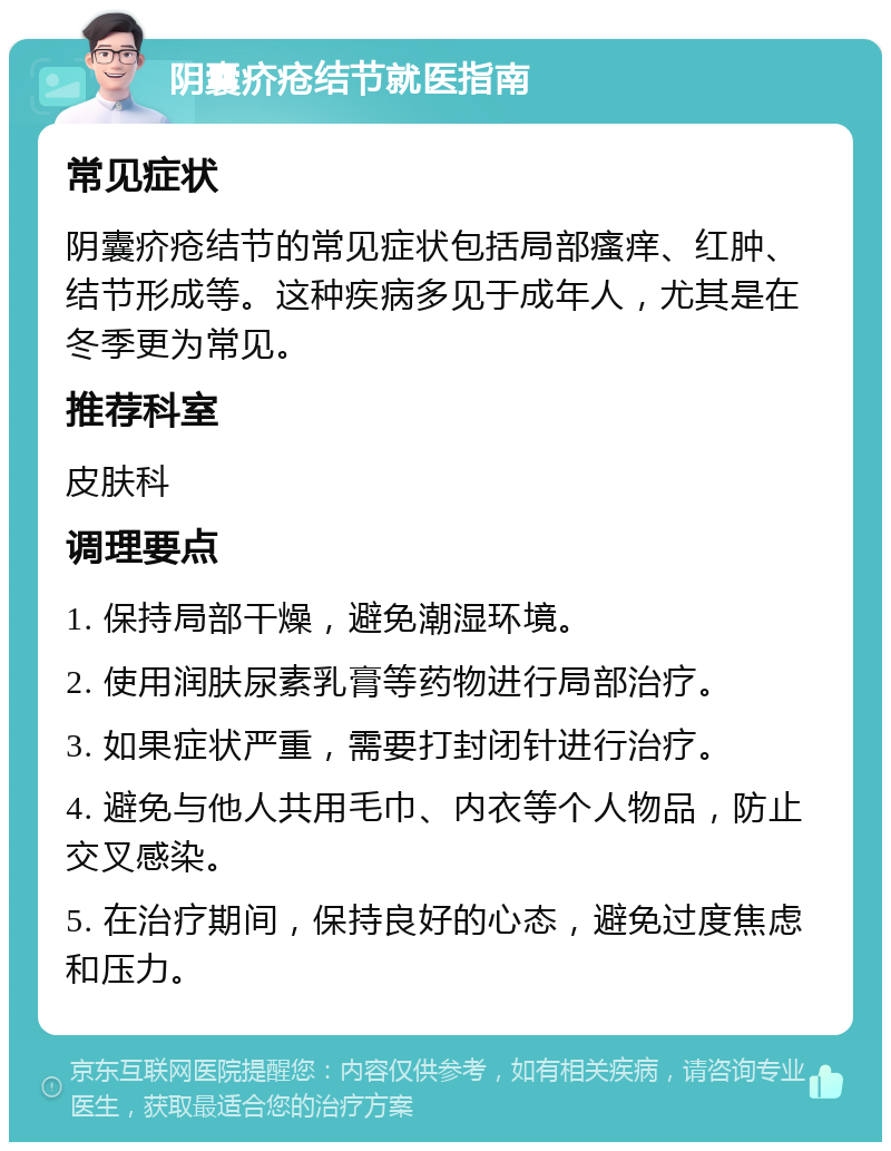 阴囊疥疮结节就医指南 常见症状 阴囊疥疮结节的常见症状包括局部瘙痒、红肿、结节形成等。这种疾病多见于成年人，尤其是在冬季更为常见。 推荐科室 皮肤科 调理要点 1. 保持局部干燥，避免潮湿环境。 2. 使用润肤尿素乳膏等药物进行局部治疗。 3. 如果症状严重，需要打封闭针进行治疗。 4. 避免与他人共用毛巾、内衣等个人物品，防止交叉感染。 5. 在治疗期间，保持良好的心态，避免过度焦虑和压力。