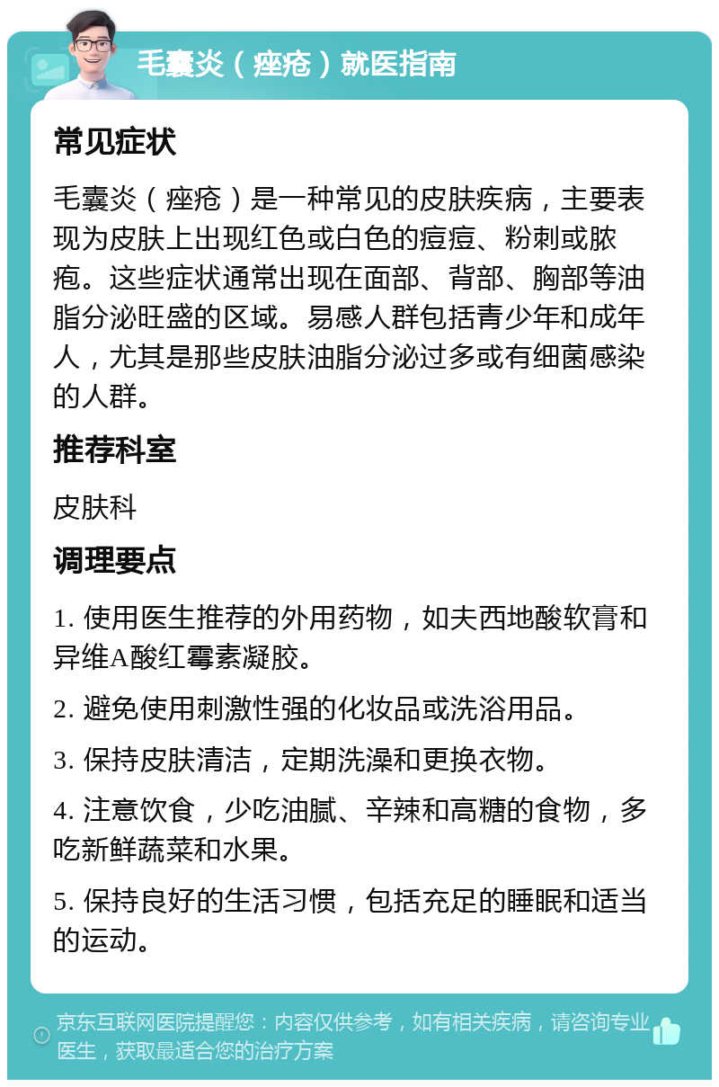 毛囊炎（痤疮）就医指南 常见症状 毛囊炎（痤疮）是一种常见的皮肤疾病，主要表现为皮肤上出现红色或白色的痘痘、粉刺或脓疱。这些症状通常出现在面部、背部、胸部等油脂分泌旺盛的区域。易感人群包括青少年和成年人，尤其是那些皮肤油脂分泌过多或有细菌感染的人群。 推荐科室 皮肤科 调理要点 1. 使用医生推荐的外用药物，如夫西地酸软膏和异维A酸红霉素凝胶。 2. 避免使用刺激性强的化妆品或洗浴用品。 3. 保持皮肤清洁，定期洗澡和更换衣物。 4. 注意饮食，少吃油腻、辛辣和高糖的食物，多吃新鲜蔬菜和水果。 5. 保持良好的生活习惯，包括充足的睡眠和适当的运动。