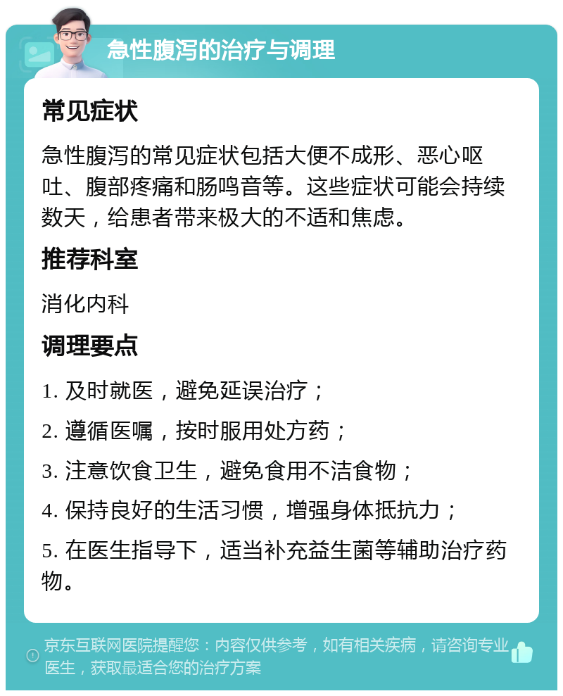 急性腹泻的治疗与调理 常见症状 急性腹泻的常见症状包括大便不成形、恶心呕吐、腹部疼痛和肠鸣音等。这些症状可能会持续数天，给患者带来极大的不适和焦虑。 推荐科室 消化内科 调理要点 1. 及时就医，避免延误治疗； 2. 遵循医嘱，按时服用处方药； 3. 注意饮食卫生，避免食用不洁食物； 4. 保持良好的生活习惯，增强身体抵抗力； 5. 在医生指导下，适当补充益生菌等辅助治疗药物。